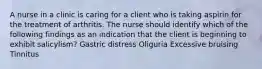 A nurse in a clinic is caring for a client who is taking aspirin for the treatment of arthritis. The nurse should identify which of the following findings as an indication that the client is beginning to exhibit salicylism? Gastric distress Oliguria Excessive bruising Tinnitus