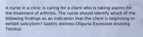 A nurse in a clinic is caring for a client who is taking aspirin for the treatment of arthritis. The nurse should identify which of the following findings as an indication that the client is beginning to exhibit salicylism? Gastric distress Oliguria Excessive bruising Tinnitus