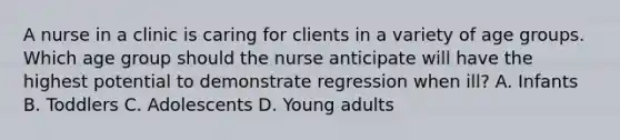 A nurse in a clinic is caring for clients in a variety of age groups. Which age group should the nurse anticipate will have the highest potential to demonstrate regression when ill? A. Infants B. Toddlers C. Adolescents D. Young adults