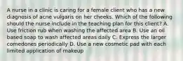 A nurse in a clinic is caring for a female client who has a new diagnosis of acne vulgaris on her cheeks. Which of the following should the nurse include in the teaching plan for this client? A. Use friction rub when washing the affected area B. Use an oil based soap to wash affected areas daily C. Express the larger comedones periodically D. Use a new cosmetic pad with each limited application of makeup