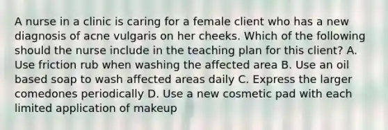 A nurse in a clinic is caring for a female client who has a new diagnosis of acne vulgaris on her cheeks. Which of the following should the nurse include in the teaching plan for this client? A. Use friction rub when washing the affected area B. Use an oil based soap to wash affected areas daily C. Express the larger comedones periodically D. Use a new cosmetic pad with each limited application of makeup