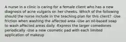 A nurse in a clinic is caring for a female client who has a new diagnosis of acne vulgaris on her cheeks. Which of the following should the nurse include in the teaching plan for this client? -Use friction when washing the affected area -Use an oil-based soap to wash affected areas daily -Express the larger comedones periodically -Use a new cosmetic pad with each limited application of makeup