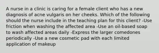 A nurse in a clinic is caring for a female client who has a new diagnosis of acne vulgaris on her cheeks. Which of the following should the nurse include in the teaching plan for this client? -Use friction when washing the affected area -Use an oil-based soap to wash affected areas daily -Express the larger comedones periodically -Use a new cosmetic pad with each limited application of makeup