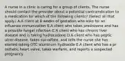 A nurse in a clinic is caring for a group of clients. The nurse should contact the provider about a potential contraindication to a medication for which of the following clients? (Select all that apply.) A.A client at 8 weeks of gestation who asks for an influenza immunization B.A client who takes prednisone and has a possible fungal infection C.A client who has chronic liver disease and is taking hydrocodone D.A client who has peptic ulcer disease, takes sucralfate, and tells the nurse she has started taking OTC aluminum hydroxide E.A client who has a pr osthetic heart valve, takes warfarin, and reports a suspected pregnancy