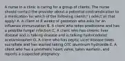 A nurse in a clinic is caring for a group of clients. The nurse should contact the provider about a potential contraindication to a medication for which of the following clients? ( select all that apply) A. A client at 8 weeks of gestation who asks for an influenza immunization B. A client who takes prednisone and has a possible fungal infection C. A client who has chronic liver disease and is talking disease and is talking hydrocodone/ acetaminophen D. A client who has peptic ulcer disease takes sucralfate and has started taking OTC aluminum hydroxide E. A client who has a prosthetic heart valve, takes warfarin, and reports a suspected pregnancy