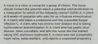 A nurse in a clinic is caring for a group of clients. The nurse should contact the provider about a potential contraindication to a medication for which of the following clients? (SATA) A. A client at 8 weeks of gestation who asks for an influenza immunization B. A client who takes a prednisone and has a possible fungal infection C. A client who has chronic liver disease and is taking hydrocodone/ acetaminophen D. A client who has peptic ulcer disease, takes sucralfate, and tells the nurse she has started taking OTC aluminum hydroxide E. A client who has a prosthetic heart valve, takes warfarin, and reports a suspected pregnancy