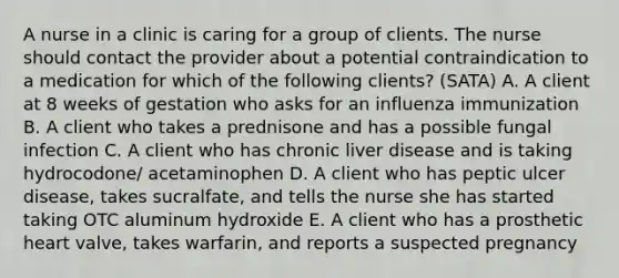 A nurse in a clinic is caring for a group of clients. The nurse should contact the provider about a potential contraindication to a medication for which of the following clients? (SATA) A. A client at 8 weeks of gestation who asks for an influenza immunization B. A client who takes a prednisone and has a possible fungal infection C. A client who has chronic liver disease and is taking hydrocodone/ acetaminophen D. A client who has peptic ulcer disease, takes sucralfate, and tells the nurse she has started taking OTC aluminum hydroxide E. A client who has a prosthetic heart valve, takes warfarin, and reports a suspected pregnancy