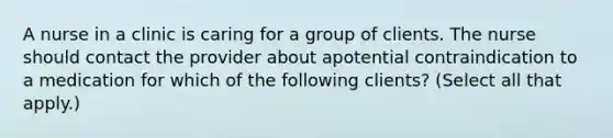 A nurse in a clinic is caring for a group of clients. The nurse should contact the provider about apotential contraindication to a medication for which of the following clients? (Select all that apply.)