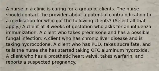 A nurse in a clinic is caring for a group of clients. The nurse should contact the provider about a potential contraindication to a medication for which of the following clients? (Select all that apply.) A client at 8 weeks of gestation who asks for an influenza immunization. A client who takes prednisone and has a possible fungal infection. A client who has chronic liver disease and is taking hydrocodone. A client who has PUD, takes sucralfate, and tells the nurse she has started taking OTC aluminum hydroxide. A client who has a prosthetic heart valve, takes warfarin, and reports a suspected pregnancy.