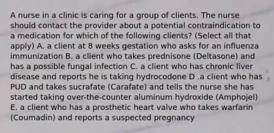 A nurse in a clinic is caring for a group of clients. The nurse should contact the provider about a potential contraindication to a medication for which of the following clients? (Select all that apply) A. a client at 8 weeks gestation who asks for an influenza immunization B. a client who takes prednisone (Deltasone) and has a possible fungal infection C. a client who has chronic liver disease and reports he is taking hydrocodone D .a client who has PUD and takes sucrafate (Carafate) and tells the nurse she has started taking over-the-counter aluminum hydroxide (Amphojel) E. a client who has a prosthetic heart valve who takes warfarin (Coumadin) and reports a suspected pregnancy