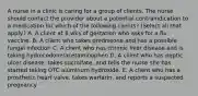 A nurse in a clinic is caring for a group of clients. The nurse should contact the provider about a potential contraindication to a medication for which of the following clients? (Select all that apply.) A. A client at 8 wks of gestation who asks for a flu vaccine. B. A client who takes prednisone and has a possible fungal infection C. A client who has chronic liver disease and is taking hydrocodone/acetaminophen D. A client who has peptic ulcer disease, takes sucralfate, and tells the nurse she has started taking OTC aluminum hydroxide. E. A client who has a prosthetic heart valve, takes warfarin, and reports a suspected pregnancy