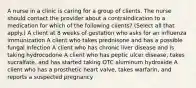 A nurse in a clinic is caring for a group of clients. The nurse should contact the provider about a contraindication to a medication for which of the following clients? (Select all that apply.) A client at 8 weeks of gestation who asks for an influenza immunization A client who takes prednisone and has a possible fungal infection A client who has chronic liver disease and is taking hydrocodone A client who has peptic ulcer disease, takes sucralfate, and has started taking OTC aluminum hydroxide A client who has a prosthetic heart valve, takes warfarin, and reports a suspected pregnancy