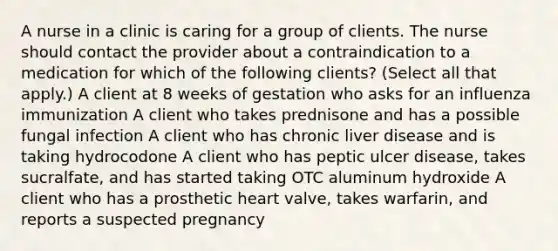 A nurse in a clinic is caring for a group of clients. The nurse should contact the provider about a contraindication to a medication for which of the following clients? (Select all that apply.) A client at 8 weeks of gestation who asks for an influenza immunization A client who takes prednisone and has a possible fungal infection A client who has chronic liver disease and is taking hydrocodone A client who has peptic ulcer disease, takes sucralfate, and has started taking OTC aluminum hydroxide A client who has a prosthetic heart valve, takes warfarin, and reports a suspected pregnancy