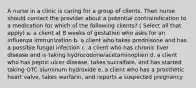 A nurse in a clinic is caring for a group of clients. Then nurse should contact the provider about a potential contraindication to a medication for which of the following clients? ( Select all that apply) a. a client at 8 weeks of gestation who asks for an influenza immunization b. a client who takes prednisone and has a possible fungal infection c. a client who has chronic liver disease and is taking hydrocodone/acetaminophen d. a client who has peptic ulcer disease, takes sucralfate, and has started taking OTC aluminum hydroxide e. a client who has a prosthetic heart valve, takes warfarin, and reports a suspected pregnancy