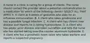 A nurse in a clinic is caring for a group of clients. The nurse should contact the provider about a potential contraindication to a medication for which of the following clients? SELECT ALL THAT APPLY. A. A client at 8 weeks of gestation who asks for an influenza immunization. B. A client who takes prednisone and has a possible fungal infection. C. A client who has chronic liver disease and reports he is taking hydrocodone. D. A client who has peptic ulcer disease and takes sucralfate and tells the nurse she has started taking over-the-counter aluminum hydroxide. E. A client who has a prosthetic heart valve who takes warfarin and reports a suspected pregnancy.