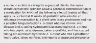 a nurse in a clinic is caring for a group of clients. the nurse should contact the provider about a potential contraindication to a medication for which of the following clients? (select all that apply.) a. a client at 8 weeks of gestation who asks for an influenza immunization b. a client who takes prednisone and has a possible fungal infection c. a client who has chronic liver disease and is taking hydrocodone/acetaminophen d. a client who has peptic ulcer disease, takes sucralfate, and has started taking otc aluminum hydroxide e. a client who has a prosthetic heart valve, takes warfarin, and reports a suspected pregnancy