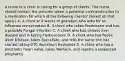 A nurse in a clinic is caring for a group of clients. The nurse should contact the provider about a potential contraindication to a medication for which of the following clients? (Select all that apply.) A. A client at 8 weeks of gestation who asks for an Influenza immunization B. A client who takes Prednisone and has a possible Fungal infection C. A client who has chronic liver disease and is taking Hydrocodone D. A client who has Peptic Ulcer Disease, takes Sucralfate, and tells the nurse she has started taking OTC Aluminum Hydroxide E. A client who has a prosthetic heart valve, takes Warfarin, and reports a suspected pregnancy