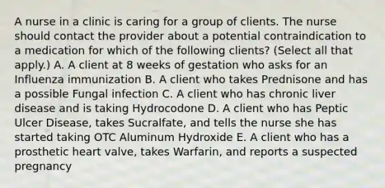 A nurse in a clinic is caring for a group of clients. The nurse should contact the provider about a potential contraindication to a medication for which of the following clients? (Select all that apply.) A. A client at 8 weeks of gestation who asks for an Influenza immunization B. A client who takes Prednisone and has a possible Fungal infection C. A client who has chronic liver disease and is taking Hydrocodone D. A client who has Peptic Ulcer Disease, takes Sucralfate, and tells the nurse she has started taking OTC Aluminum Hydroxide E. A client who has a prosthetic heart valve, takes Warfarin, and reports a suspected pregnancy