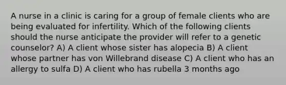 A nurse in a clinic is caring for a group of female clients who are being evaluated for infertility. Which of the following clients should the nurse anticipate the provider will refer to a genetic counselor? A) A client whose sister has alopecia B) A client whose partner has von Willebrand disease C) A client who has an allergy to sulfa D) A client who has rubella 3 months ago