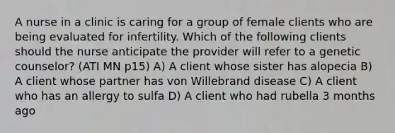 A nurse in a clinic is caring for a group of female clients who are being evaluated for infertility. Which of the following clients should the nurse anticipate the provider will refer to a genetic counselor? (ATI MN p15) A) A client whose sister has alopecia B) A client whose partner has von Willebrand disease C) A client who has an allergy to sulfa D) A client who had rubella 3 months ago