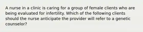 A nurse in a clinic is caring for a group of female clients who are being evaluated for infertility. Which of the following clients should the nurse anticipate the provider will refer to a genetic counselor?