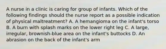 A nurse in a clinic is caring for group of infants. Which of the following findings should the nurse report as a possible indication of physical maltreatment? A. A hemangioma on the infant's torso B. A burn with splash marks on the lower right leg C. A large, irregular, brownish-blue area on the infant's buttocks D. An abrasion on the back of the infant's arm