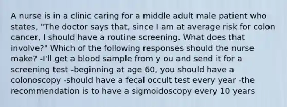 A nurse is in a clinic caring for a middle adult male patient who states, "The doctor says that, since I am at average risk for colon cancer, I should have a routine screening. What does that involve?" Which of the following responses should the nurse make? -I'll get a blood sample from y ou and send it for a screening test -beginning at age 60, you should have a colonoscopy -should have a fecal occult test every year -the recommendation is to have a sigmoidoscopy every 10 years