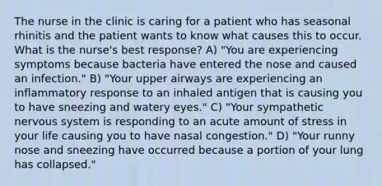 The nurse in the clinic is caring for a patient who has seasonal rhinitis and the patient wants to know what causes this to occur. What is the nurse's best response? A) "You are experiencing symptoms because bacteria have entered the nose and caused an infection." B) "Your upper airways are experiencing an inflammatory response to an inhaled antigen that is causing you to have sneezing and watery eyes." C) "Your sympathetic nervous system is responding to an acute amount of stress in your life causing you to have nasal congestion." D) "Your runny nose and sneezing have occurred because a portion of your lung has collapsed."