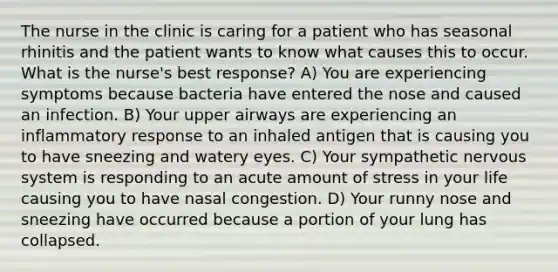 The nurse in the clinic is caring for a patient who has seasonal rhinitis and the patient wants to know what causes this to occur. What is the nurse's best response? A) You are experiencing symptoms because bacteria have entered the nose and caused an infection. B) Your upper airways are experiencing an inflammatory response to an inhaled antigen that is causing you to have sneezing and watery eyes. C) Your sympathetic nervous system is responding to an acute amount of stress in your life causing you to have nasal congestion. D) Your runny nose and sneezing have occurred because a portion of your lung has collapsed.