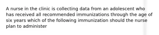 A nurse in the clinic is collecting data from an adolescent who has received all recommended immunizations through the age of six years which of the following immunization should the nurse plan to administer