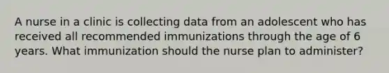 A nurse in a clinic is collecting data from an adolescent who has received all recommended immunizations through the age of 6 years. What immunization should the nurse plan to administer?