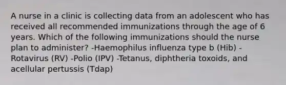 A nurse in a clinic is collecting data from an adolescent who has received all recommended immunizations through the age of 6 years. Which of the following immunizations should the nurse plan to administer? -Haemophilus influenza type b (Hib) -Rotavirus (RV) -Polio (IPV) -Tetanus, diphtheria toxoids, and acellular pertussis (Tdap)