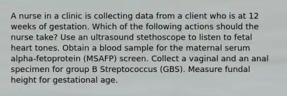 A nurse in a clinic is collecting data from a client who is at 12 weeks of gestation. Which of the following actions should the nurse take? Use an ultrasound stethoscope to listen to fetal heart tones. Obtain a blood sample for the maternal serum alpha-fetoprotein (MSAFP) screen. Collect a vaginal and an anal specimen for group B Streptococcus (GBS). Measure fundal height for gestational age.