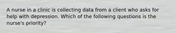 A nurse in a clinic is collecting data from a client who asks for help with depression. Which of the following questions is the nurse's priority?