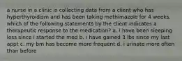 a nurse in a clinic is collecting data from a client who has hyperthyroidism and has been taking methimazole for 4 weeks. which of the following statements by the client indicates a therapeutic response to the medication? a. i have been sleeping less since i started the med b. i have gained 3 lbs since my last appt c. my bm has become more frequent d. i urinate more often than before