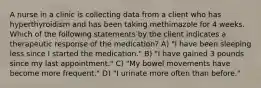 A nurse in a clinic is collecting data from a client who has hyperthyroidism and has been taking methimazole for 4 weeks. Which of the following statements by the client indicates a therapeutic response of the medication? A) "I have been sleeping less since I started the medication." B) "I have gained 3 pounds since my last appointment." C) "My bowel movements have become more frequent." D) "I urinate more often than before."