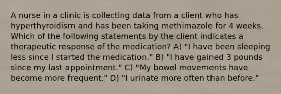 A nurse in a clinic is collecting data from a client who has hyperthyroidism and has been taking methimazole for 4 weeks. Which of the following statements by the client indicates a therapeutic response of the medication? A) "I have been sleeping less since I started the medication." B) "I have gained 3 pounds since my last appointment." C) "My bowel movements have become more frequent." D) "I urinate more often than before."