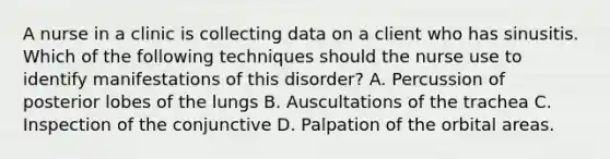 A nurse in a clinic is collecting data on a client who has sinusitis. Which of the following techniques should the nurse use to identify manifestations of this disorder? A. Percussion of posterior lobes of the lungs B. Auscultations of the trachea C. Inspection of the conjunctive D. Palpation of the orbital areas.