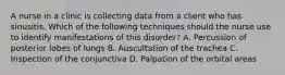 A nurse in a clinic is collecting data from a client who has sinusitis. Which of the following techniques should the nurse use to identify manifestations of this disorder? A. Percussion of posterior lobes of lungs B. Auscultation of the trachea C. Inspection of the conjunctiva D. Palpation of the orbital areas