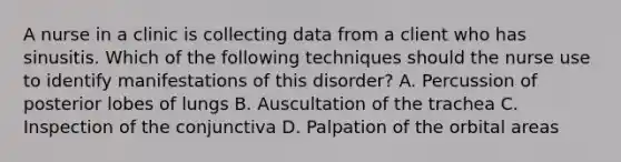 A nurse in a clinic is collecting data from a client who has sinusitis. Which of the following techniques should the nurse use to identify manifestations of this disorder? A. Percussion of posterior lobes of lungs B. Auscultation of the trachea C. Inspection of the conjunctiva D. Palpation of the orbital areas