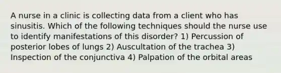 A nurse in a clinic is collecting data from a client who has sinusitis. Which of the following techniques should the nurse use to identify manifestations of this disorder? 1) Percussion of posterior lobes of lungs 2) Auscultation of the trachea 3) Inspection of the conjunctiva 4) Palpation of the orbital areas