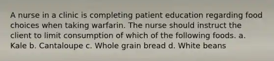 A nurse in a clinic is completing patient education regarding food choices when taking warfarin. The nurse should instruct the client to limit consumption of which of the following foods. a. Kale b. Cantaloupe c. Whole grain bread d. White beans