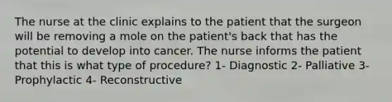 The nurse at the clinic explains to the patient that the surgeon will be removing a mole on the patient's back that has the potential to develop into cancer. The nurse informs the patient that this is what type of procedure? 1- Diagnostic 2- Palliative 3- Prophylactic 4- Reconstructive