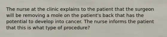 The nurse at the clinic explains to the patient that the surgeon will be removing a mole on the patient's back that has the potential to develop into cancer. The nurse informs the patient that this is what type of procedure?