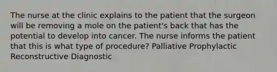 The nurse at the clinic explains to the patient that the surgeon will be removing a mole on the patient's back that has the potential to develop into cancer. The nurse informs the patient that this is what type of procedure? Palliative Prophylactic Reconstructive Diagnostic