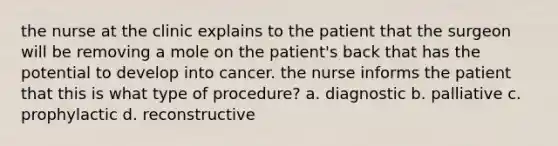 the nurse at the clinic explains to the patient that the surgeon will be removing a mole on the patient's back that has the potential to develop into cancer. the nurse informs the patient that this is what type of procedure? a. diagnostic b. palliative c. prophylactic d. reconstructive