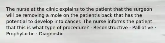 The nurse at the clinic explains to the patient that the surgeon will be removing a mole on the patient's back that has the potential to develop into cancer. The nurse informs the patient that this is what type of procedure? · Reconstructive · Palliative · Prophylactic · Diagnostic