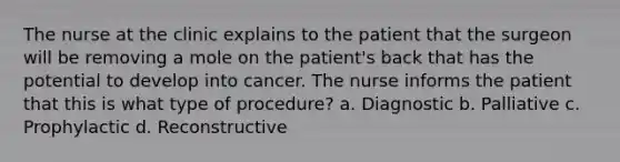 The nurse at the clinic explains to the patient that the surgeon will be removing a mole on the patient's back that has the potential to develop into cancer. The nurse informs the patient that this is what type of procedure? a. Diagnostic b. Palliative c. Prophylactic d. Reconstructive