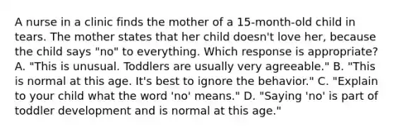 A nurse in a clinic finds the mother of a 15-month-old child in tears. The mother states that her child doesn't love her, because the child says "no" to everything. Which response is appropriate? A. "This is unusual. Toddlers are usually very agreeable." B. "This is normal at this age. It's best to ignore the behavior." C. "Explain to your child what the word 'no' means." D. "Saying 'no' is part of toddler development and is normal at this age."