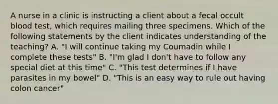 A nurse in a clinic is instructing a client about a fecal occult blood test, which requires mailing three specimens. Which of the following statements by the client indicates understanding of the teaching? A. "I will continue taking my Coumadin while I complete these tests" B. "I'm glad I don't have to follow any special diet at this time" C. "This test determines if I have parasites in my bowel" D. "This is an easy way to rule out having colon cancer"